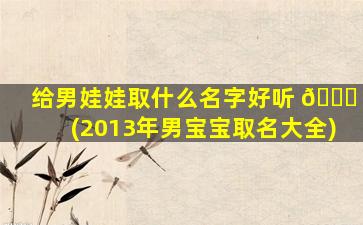 给男娃娃取什么名字好听 💐 (2013年男宝宝取名大全)